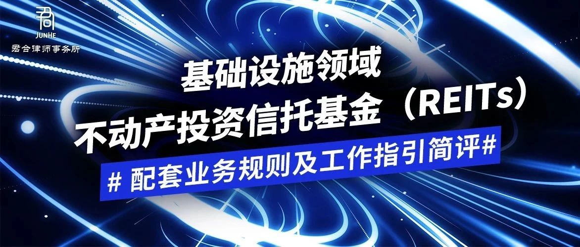 君合法评丨基础设施领域不动产投资信托基金（REITs）配套业务规则及工作指引简评