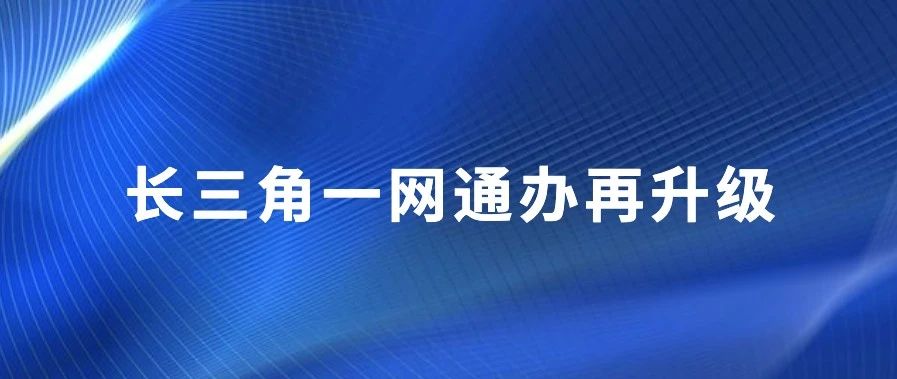 长三角一网通办再升级！沪苏浙皖电子证照互认应用“合作共识”发布